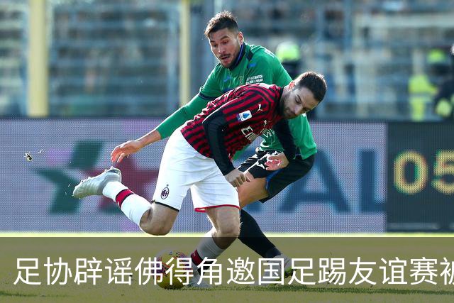 足协辟谣佛得角邀国足踢友谊赛被拒：暂未收到对方书面函件